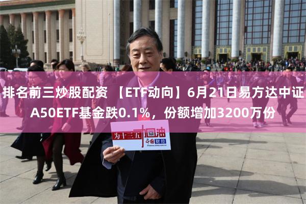 排名前三炒股配资 【ETF动向】6月21日易方达中证A50ETF基金跌0.1%,份额增加3200万份