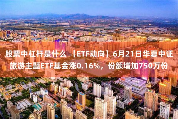 股票中杠杆是什么 【ETF动向】6月21日华夏中证旅游主题ETF基金涨0.16%,份额增加750万份