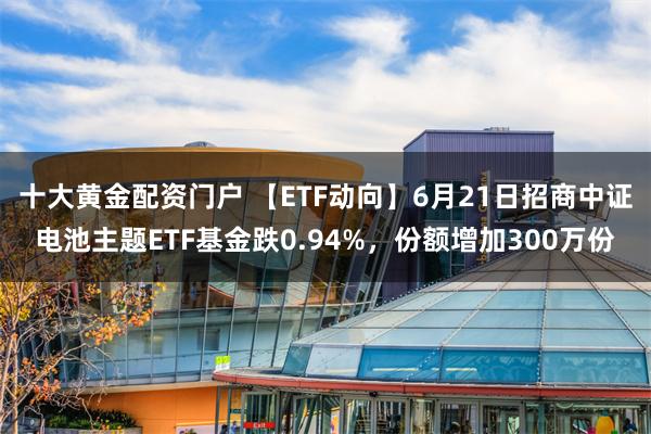 十大黄金配资门户 【ETF动向】6月21日招商中证电池主题ETF基金跌0.94%,份额增加300万份
