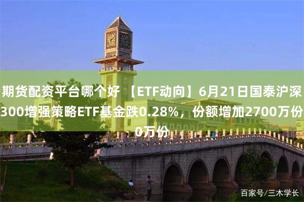 期货配资平台哪个好 【ETF动向】6月21日国泰沪深300增强策略ETF基金跌0.28%,份额增加2700万份