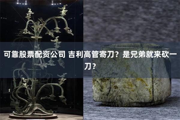 可靠股票配资公司 吉利高管寄刀？是兄弟就来砍一刀？