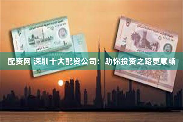 配资网 深圳十大配资公司：助你投资之路更顺畅