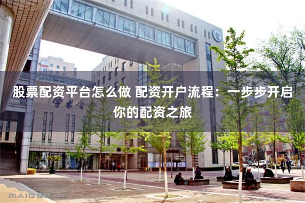 股票配资平台怎么做 配资开户流程：一步步开启你的配资之旅