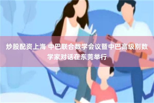 炒股配资上海 中巴联合数学会议暨中巴高级别数学家对话在东莞举行
