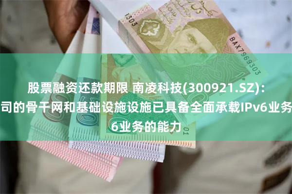 股票融资还款期限 南凌科技(300921.SZ)：目前公司的骨干网和基础设施设施已具备全面承载IPv6业务的能力