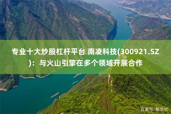 专业十大炒股杠杆平台 南凌科技(300921.SZ)：与火山引擎在多个领域开展合作