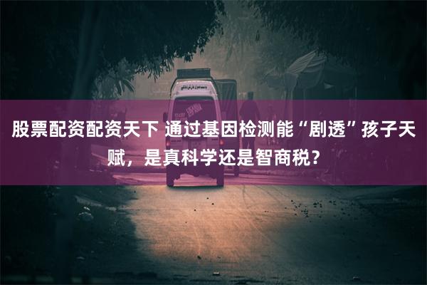 股票配资配资天下 通过基因检测能“剧透”孩子天赋，是真科学还是智商税？