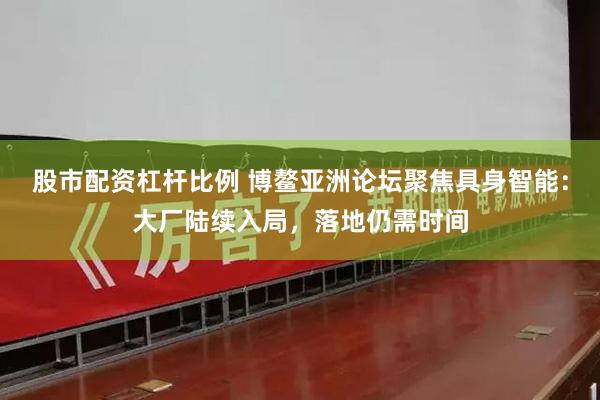 股市配资杠杆比例 博鳌亚洲论坛聚焦具身智能：大厂陆续入局，落地仍需时间