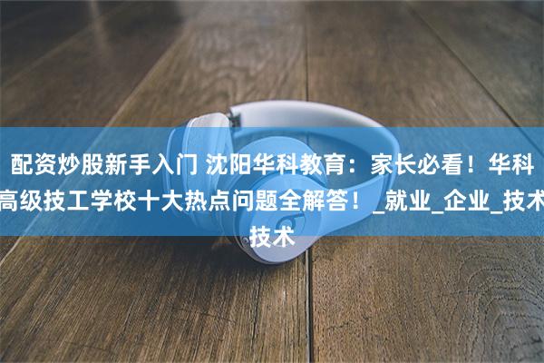 配资炒股新手入门 沈阳华科教育：家长必看！华科高级技工学校十大热点问题全解答！_就业_企业_技术