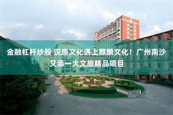 金融杠杆炒股 汉唐文化遇上麒麟文化！广州南沙又添一大文旅精品项目