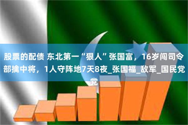 股票的配债 东北第一“狠人”张国富，16岁闯司令部擒中将，1人守阵地7天8夜_张国福_敌军_国民党