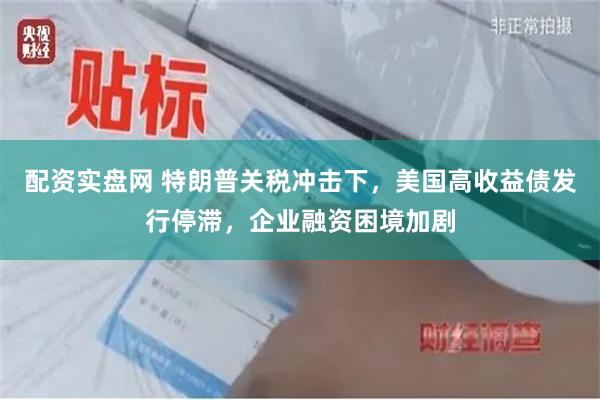 配资实盘网 特朗普关税冲击下，美国高收益债发行停滞，企业融资困境加剧