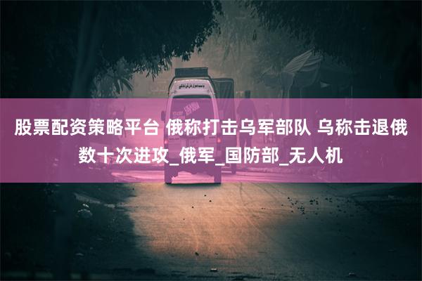 股票配资策略平台 俄称打击乌军部队 乌称击退俄数十次进攻_俄军_国防部_无人机
