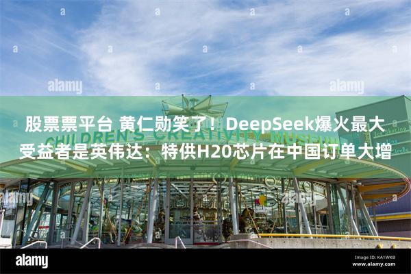 股票票平台 黄仁勋笑了！DeepSeek爆火最大受益者是英伟达：特供H20芯片在中国订单大增