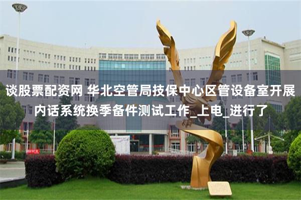 谈股票配资网 华北空管局技保中心区管设备室开展内话系统换季备件测试工作_上电_进行了