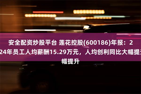 安全配资炒股平台 莲花控股(600186)年报：2024年员工人均薪酬15.29万元，人均创利同比大幅提升