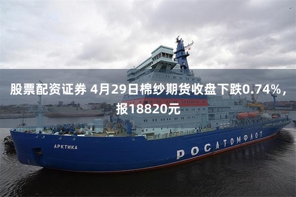 股票配资证券 4月29日棉纱期货收盘下跌0.74%，报18820元