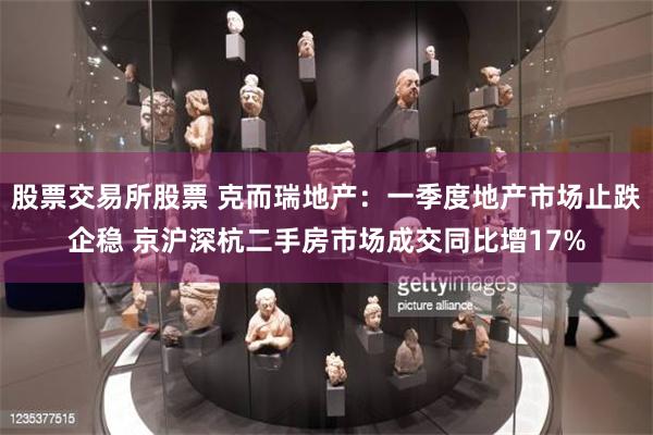 股票交易所股票 克而瑞地产：一季度地产市场止跌企稳 京沪深杭二手房市场成交同比增17%