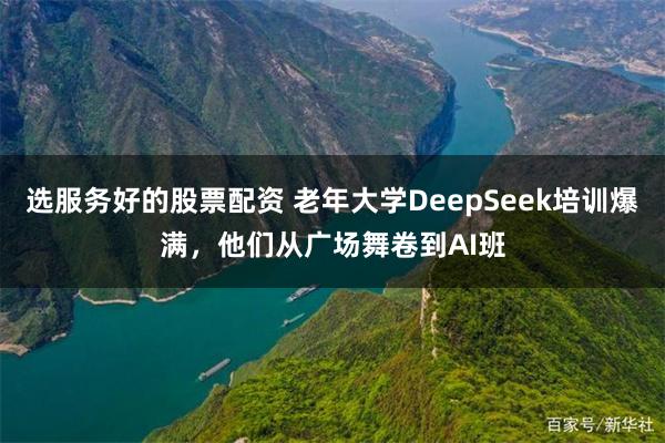选服务好的股票配资 老年大学DeepSeek培训爆满，他们从广场舞卷到AI班