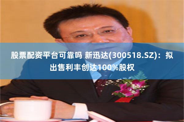 股票配资平台可靠吗 新迅达(300518.SZ)：拟出售利丰创达100%股权