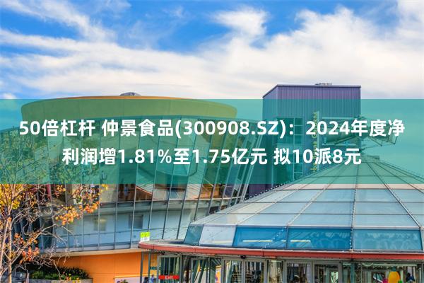 50倍杠杆 仲景食品(300908.SZ)：2024年度净利润增1.81%至1.75亿元 拟10派8元
