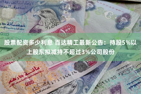股票配资多少利息 百达精工最新公告：持股5%以上股东拟减持不超过3%公司股份