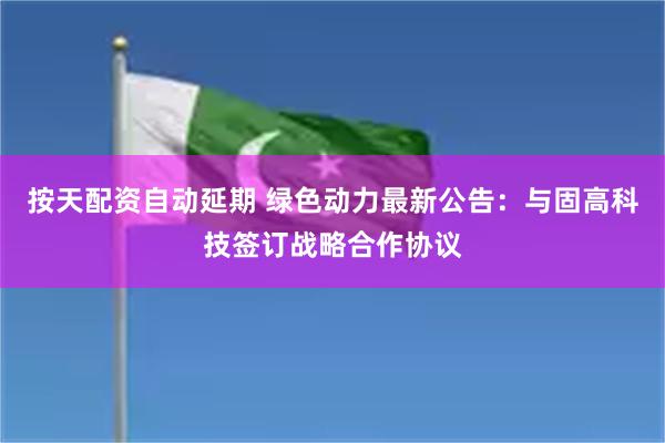 按天配资自动延期 绿色动力最新公告：与固高科技签订战略合作协议