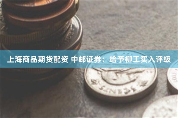 上海商品期货配资 中邮证券：给予柳工买入评级
