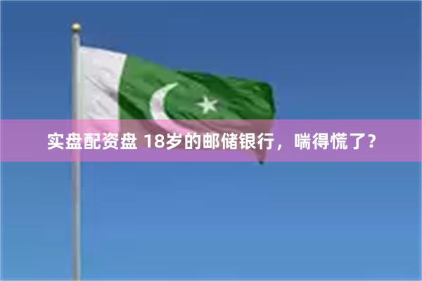 实盘配资盘 18岁的邮储银行，喘得慌了？