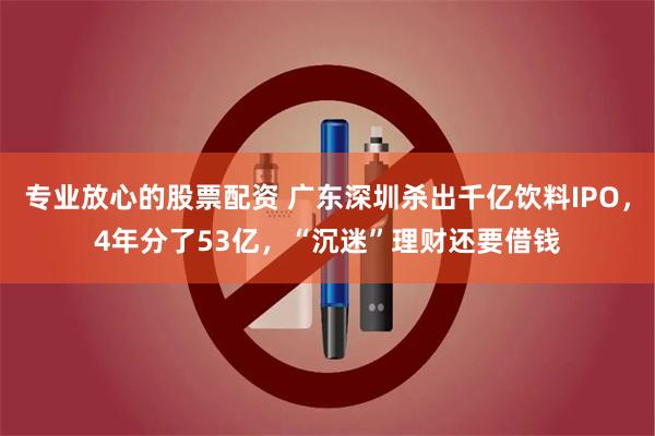专业放心的股票配资 广东深圳杀出千亿饮料IPO，4年分了53亿，“沉迷”理财还要借钱
