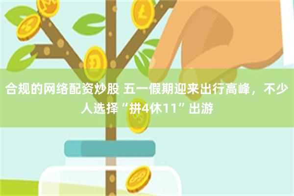 合规的网络配资炒股 五一假期迎来出行高峰，不少人选择“拼4休11”出游