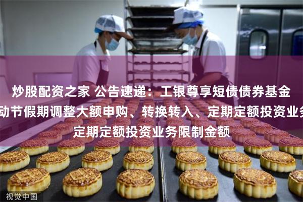 炒股配资之家 公告速递：工银尊享短债债券基金2025年劳动节假期调整大额申购、转换转入、定期定额投资业务限制金额