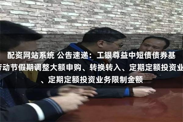 配资网站系统 公告速递：工银尊益中短债债券基金2025年劳动节假期调整大额申购、转换转入、定期定额投资业务限制金额
