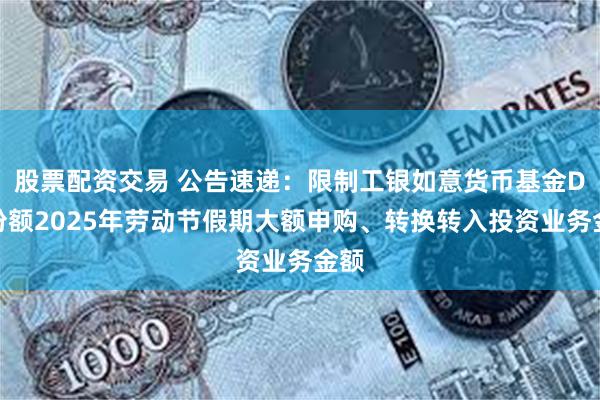 股票配资交易 公告速递：限制工银如意货币基金D类份额2025年劳动节假期大额申购、转换转入投资业务金额