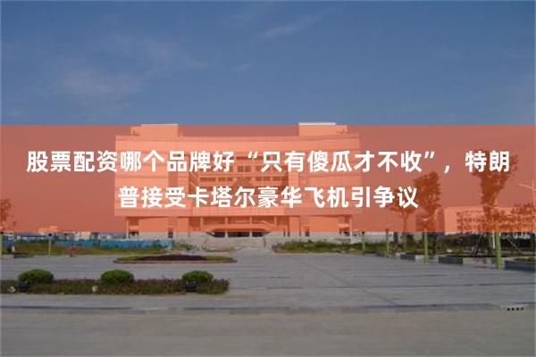 股票配资哪个品牌好 “只有傻瓜才不收”，特朗普接受卡塔尔豪华飞机引争议