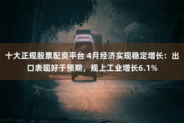 十大正规股票配资平台 4月经济实现稳定增长：出口表现好于预期，规上工业增长6.1%