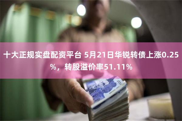 十大正规实盘配资平台 5月21日华锐转债上涨0.25%，转股溢价率51.11%