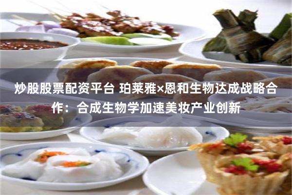 炒股股票配资平台 珀莱雅×恩和生物达成战略合作：合成生物学加速美妆产业创新