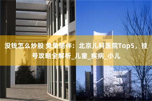 没钱怎么炒股 兔兔陪伴：北京儿科医院Top5，挂号攻略全解析_儿童_疾病_小儿