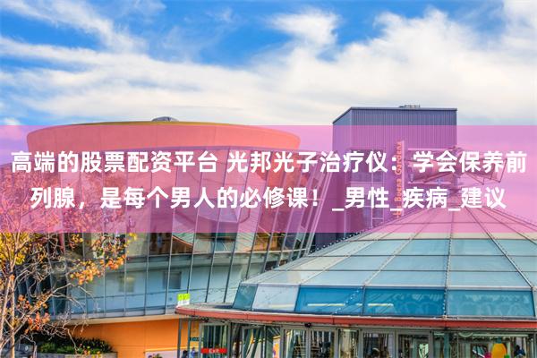 高端的股票配资平台 光邦光子治疗仪：学会保养前列腺，是每个男人的必修课！_男性_疾病_建议