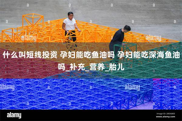 什么叫短线投资 孕妇能吃鱼油吗 孕妇能吃深海鱼油吗_补充_营养_胎儿