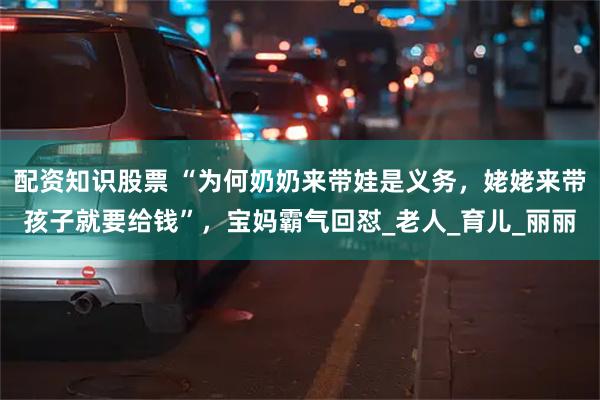 配资知识股票 “为何奶奶来带娃是义务，姥姥来带孩子就要给钱”，宝妈霸气回怼_老人_育儿_丽丽