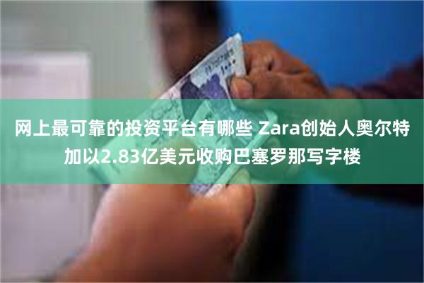 网上最可靠的投资平台有哪些 Zara创始人奥尔特加以2.83亿美元收购巴塞罗那写字楼