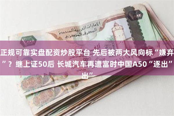 正规可靠实盘配资炒股平台 先后被两大风向标“嫌弃”？继上证50后 长城汽车再遭富时中国A50“逐出”