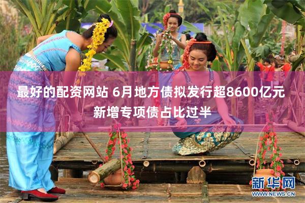 最好的配资网站 6月地方债拟发行超8600亿元 新增专项债占比过半