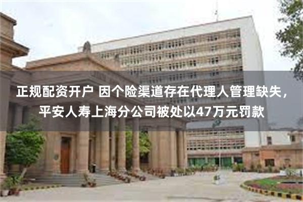 正规配资开户 因个险渠道存在代理人管理缺失，平安人寿上海分公司被处以47万元罚款