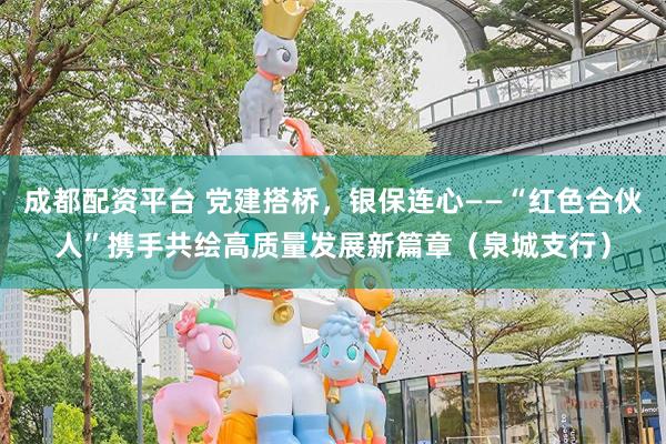 成都配资平台 党建搭桥，银保连心——“红色合伙人”携手共绘高质量发展新篇章（泉城支行）