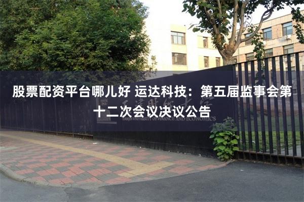 股票配资平台哪儿好 运达科技：第五届监事会第十二次会议决议公告