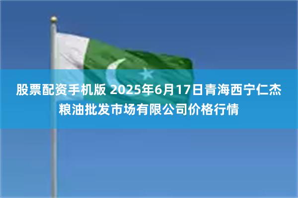 股票配资手机版 2025年6月17日青海西宁仁杰粮油批发市场有限公司价格行情