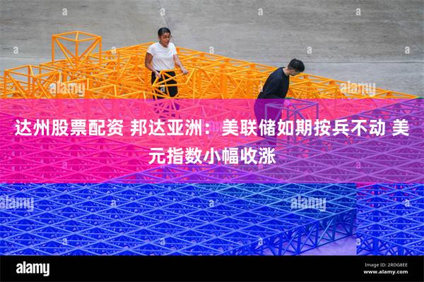 达州股票配资 邦达亚洲：美联储如期按兵不动 美元指数小幅收涨